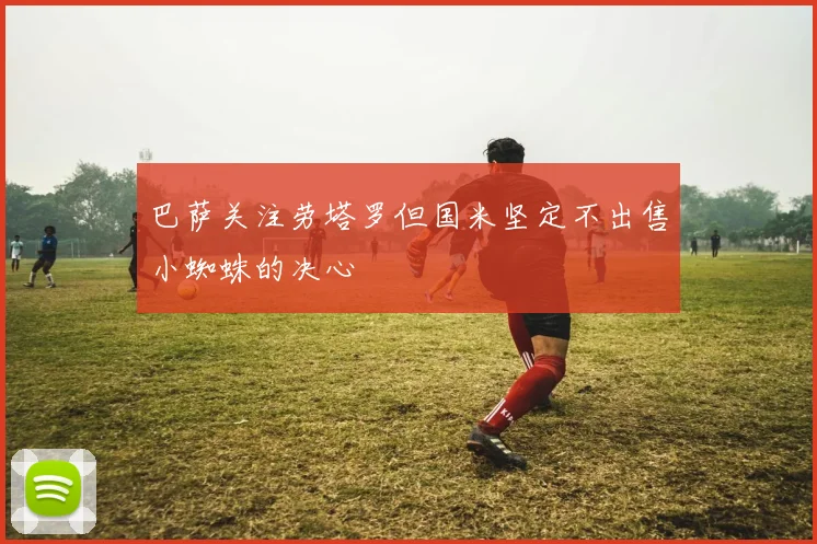 巴萨关注劳塔罗但国米坚定不出售小蜘蛛的决心