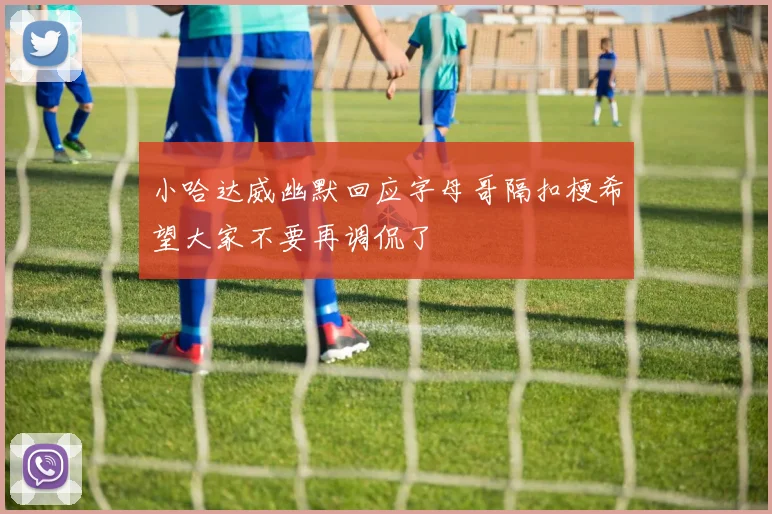 小哈达威幽默回应字母哥隔扣梗希望大家不要再调侃了