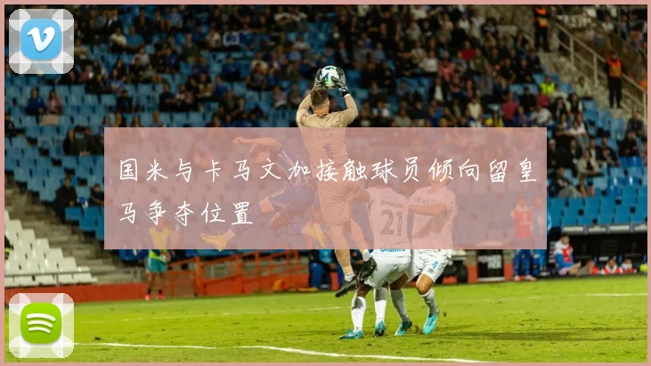 国米与卡马文加接触球员倾向留皇马争夺位置