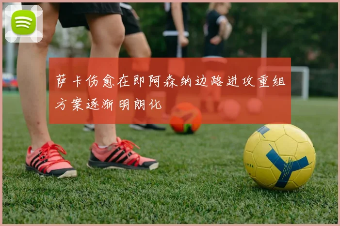 萨卡伤愈在即阿森纳边路进攻重组方案逐渐明朗化