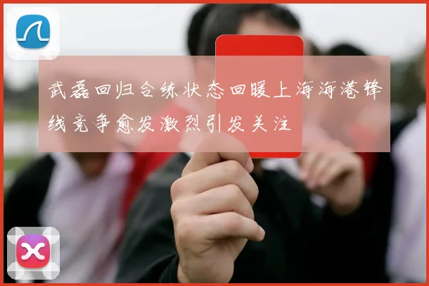 武磊回归合练状态回暖上海海港锋线竞争愈发激烈引发关注
